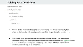 Solving Race Conditions
lock = threading.Lock()
def safe_increment():
global counter
for _ in range(100000):
with lock:
counter += 1
● Python’s Global Interpreter Lock (GIL) ensures that only one thread executes Python
bytecode at a time, but it does not guarantee atomicity of operations like counter += 1.
● While the GIL does not prevent race conditions on all operations, it can prevent race
conditions when you're working with atomic operations on built-in types (like append() on a list
or += on small integers under certain conditions) — but only in CPython, and it's still not
something we should rely on for correctness.
 