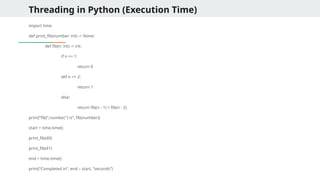Threading in Python (Execution Time)
import time
def print_fib(number: int) -> None:
def fib(n: int) -> int:
if n == 1:
return 0
elif n == 2:
return 1
else:
return fib(n - 1) + fib(n - 2)
print(“fib(“,number,”) is”, fib(number))
start = time.time()
print_fib(40)
print_fib(41)
end = time.time()
print(“Completed in”, end – start, “seconds”)
 