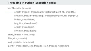 Threading in Python (Execution Time)
def fibs_with_threads():
fortieth_thread = threading.Thread(target=print_fib, args=(40,))
forty_first_thread = threading.Thread(target=print_fib, args=(41,))
fortieth_thread.start()
forty_first_thread.start()
fortieth_thread.join()
forty_first_thread.join()
start_threads = time.time()
fibs_with_threads()
end_threads = time.time()
print(“Threads took”, end_threads - start_threads, “seconds.”)
 