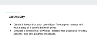 Lab Activity
● Create 3 threads that each count down from a given number to 0,
with a delay of 1 second between prints.
● Simulate 3 threads that “download” different files (just sleep for a few
seconds) and print progress messages.
 