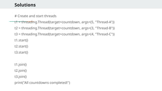 Solutions
# Create and start threads
t1 = threading.Thread(target=countdown, args=(5, "Thread-A"))
t2 = threading.Thread(target=countdown, args=(3, "Thread-B"))
t3 = threading.Thread(target=countdown, args=(4, "Thread-C"))
t1.start()
t2.start()
t3.start()
t1.join()
t2.join()
t3.join()
print("All countdowns completed!")
 