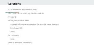 Solutions
# List of mock files with "download times"
files = [("file1.txt", 3), ("file2.jpg", 5), ("file3.mp4", 2),]
threads = []
for file_name, duration in files:
t = threading.Thread(target=download_file, args=(file_name, duration))
threads.append(t)
t.start()
for t in threads:
t.join()
print("All downloads completed!")
 