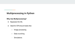 Multiprocessing in Python
Why Use Multiprocessing?
● Bypasses the GIL
● Ideal for CPU-bound tasks like:
○ Image processing
○ Data crunching
○ Simulations
 