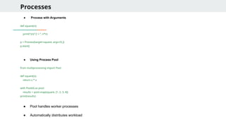 Processes
● Process with Arguments
def square(n):
print("{n}^2 = “, n*n)
p = Process(target=square, args=(5,))
p.start()
● Using Process Pool
from multiprocessing import Pool
def square(x):
return x * x
with Pool(4) as pool:
results = pool.map(square, [1, 2, 3, 4])
print(results)
● Pool handles worker processes
● Automatically distributes workload
 