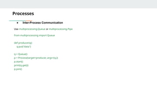 Processes
● Inter-Process Communication
Use multiprocessing.Queue or multiprocessing.Pipe
from multiprocessing import Queue
def producer(q):
q.put("data")
q = Queue()
p = Process(target=producer, args=(q,))
p.start()
print(q.get())
p.join()
 