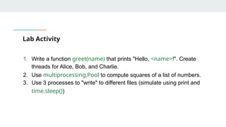 Lab Activity
1. Write a function greet(name) that prints "Hello, <name>!". Create
threads for Alice, Bob, and Charlie.
2. Use multiprocessing.Pool to compute squares of a list of numbers.
3. Use 3 processes to "write" to different files (simulate using print and
time.sleep())
 