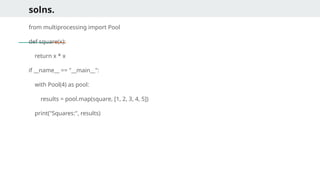 solns.
from multiprocessing import Pool
def square(x):
return x * x
if __name__ == "__main__":
with Pool(4) as pool:
results = pool.map(square, [1, 2, 3, 4, 5])
print("Squares:", results)
 