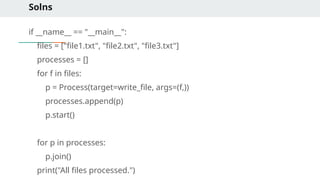 Solns
if __name__ == "__main__":
files = ["file1.txt", "file2.txt", "file3.txt"]
processes = []
for f in files:
p = Process(target=write_file, args=(f,))
processes.append(p)
p.start()
for p in processes:
p.join()
print("All files processed.")
 