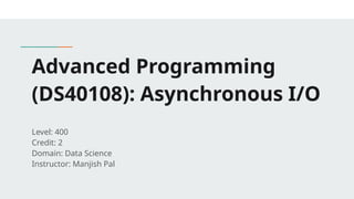 Advanced Programming
(DS40108): Asynchronous I/O
Level: 400
Credit: 2
Domain: Data Science
Instructor: Manjish Pal
 
