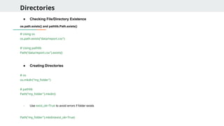 Directories
● Checking File/Directory Existence
os.path.exists() and pathlib.Path.exists()
# Using os
os.path.exists("data/report.csv")
# Using pathlib
Path("data/report.csv").exists()
● Creating Directories
# os
os.mkdir("my_folder")
# pathlib
Path("my_folder").mkdir()
- Use exist_ok=True to avoid errors if folder exists
Path("my_folder").mkdir(exist_ok=True)
 