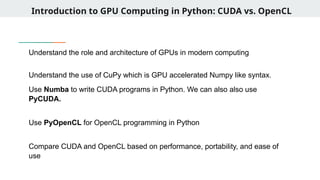 Introduction to GPU Computing in Python: CUDA vs. OpenCL
Understand the role and architecture of GPUs in modern computing
Understand the use of CuPy which is GPU accelerated Numpy like syntax.
Use Numba to write CUDA programs in Python. We can also also use
PyCUDA.
Use PyOpenCL for OpenCL programming in Python
Compare CUDA and OpenCL based on performance, portability, and ease of
use
 