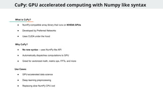 CuPy: GPU accelerated computing with Numpy like syntax
What is CuPy?
● NumPy-compatible array library that runs on NVIDIA GPUs
● Developed by Preferred Networks
● Uses CUDA under the hood
Why CuPy?
● No new syntax – uses NumPy-like API
● Automatically dispatches computations to GPU
● Great for vectorized math, matrix ops, FFTs, and more
Use Cases:
● GPU-accelerated data science
● Deep learning preprocessing
● Replacing slow NumPy CPU cod
 