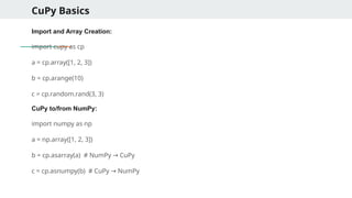 CuPy Basics
Import and Array Creation:
import cupy as cp
a = cp.array([1, 2, 3])
b = cp.arange(10)
c = cp.random.rand(3, 3)
CuPy to/from NumPy:
import numpy as np
a = np.array([1, 2, 3])
b = cp.asarray(a) # NumPy CuPy
→
c = cp.asnumpy(b) # CuPy NumPy
→
 
