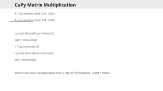 CuPy Matrix Multiplication
A = cp.random.rand(1024, 1024)
B = cp.random.rand(1024, 1024)
cp.cuda.Device(0).synchronize()
start = time.time()
C = cp.matmul(A, B)
cp.cuda.Device(0).synchronize()
end = time.time()
print("CuPy matrix multiplication time: {:.3f} ms".format((end - start) * 1000))
 