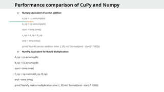 Performance comparison of CuPy and Numpy
● Numpy equivalent of vector addition
a_np = cp.asnumpy(a)
b_np = cp.asnumpy(b)
start = time.time()
c_np = a_np + b_np
end = time.time()
print("NumPy vector addition time: {:.3f} ms".format((end - start) * 1000))
● NumPy Equivalent for Matrix Multiplication:
A_np = cp.asnumpy(A)
B_np = cp.asnumpy(B)
start = time.time()
C_np = np.matmul(A_np, B_np)
end = time.time()
print("NumPy matrix multiplication time: {:.3f} ms".format((end - start) * 1000))
 