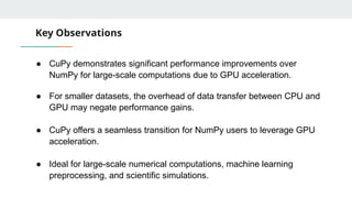 Key Observations
● CuPy demonstrates significant performance improvements over
NumPy for large-scale computations due to GPU acceleration.
● For smaller datasets, the overhead of data transfer between CPU and
GPU may negate performance gains.
● CuPy offers a seamless transition for NumPy users to leverage GPU
acceleration.
● Ideal for large-scale numerical computations, machine learning
preprocessing, and scientific simulations.
 