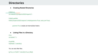 Directories
● Creating Nested Directories
# With os
os.makedirs("projects/2025/reports")
# With pathlib
Path("projects/2025/reports").mkdir(parents=True, exist_ok=True)
parents=True creates all intermediate folders
● Listing Files in a Directory
# os
os.listdir(".")
# pathlib
list(Path(".").iterdir())
You can also filter files:
[p for p in Path(".").iterdir() if p.is_file()]
 
