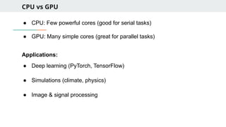 CPU vs GPU
● CPU: Few powerful cores (good for serial tasks)
● GPU: Many simple cores (great for parallel tasks)
Applications:
● Deep learning (PyTorch, TensorFlow)
● Simulations (climate, physics)
● Image & signal processing
 