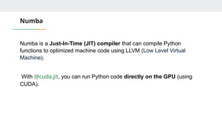 Numba
Numba is a Just-In-Time (JIT) compiler that can compile Python
functions to optimized machine code using LLVM (Low Level Virtual
Machine).
With @cuda.jit, you can run Python code directly on the GPU (using
CUDA).
 
