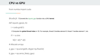 CPU vs GPU
from numba import cuda
@cuda.jit //Converts the square_gpu function into a GPU kernel.
def square_gpu(a, b):
i = cuda.grid(1)
// Computes the global thread index in 1D. For example, thread 0 handles element 0, thread 1 handles element 1, etc.
if i < a.size:
b[i] = a[i] * a[i]
# Allocate arrays
a_gpu = np.arange(N, dtype=np.float32)
b_gpu = np.zeros_like(a_gpu)
 