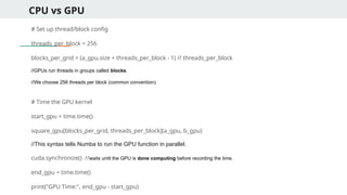CPU vs GPU
# Set up thread/block config
threads_per_block = 256
blocks_per_grid = (a_gpu.size + threads_per_block - 1) // threads_per_block
//GPUs run threads in groups called blocks.
//We choose 256 threads per block (common convention).
# Time the GPU kernel
start_gpu = time.time()
square_gpu[blocks_per_grid, threads_per_block](a_gpu, b_gpu)
//This syntax tells Numba to run the GPU function in parallel.
cuda.synchronize() //waits until the GPU is done computing before recording the time.
end_gpu = time.time()
print("GPU Time:", end_gpu - start_gpu)
 