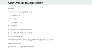 CUDA vector multiplication
@cuda.jit
def elementwise_multiply(a, b, out):
i = cuda.grid(1)
if i < a.size:
out[i] = a[i] * b[i]
N = 1000000
a = np.full(N, 2.0, dtype=np.float32)
b = np.full(N, 3.0, dtype=np.float32)
out = np.zeros_like(a)
elementwise_multiply[blocks_per_grid, threads_per_block](a, b, out)
cuda.synchronize()
print("out[0] =", out[0]) # should be 6.0
 