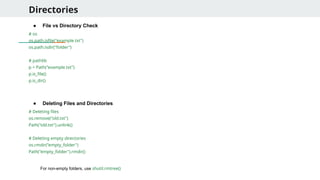 Directories
● File vs Directory Check
# os
os.path.isfile("example.txt")
os.path.isdir("folder")
# pathlib
p = Path("example.txt")
p.is_file()
p.is_dir()
● Deleting Files and Directories
# Deleting files
os.remove("old.txt")
Path("old.txt").unlink()
# Deleting empty directories
os.rmdir("empty_folder")
Path("empty_folder").rmdir()
For non-empty folders, use shutil.rmtree()
 