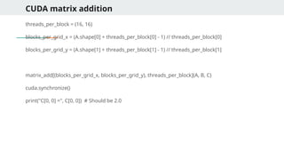 CUDA matrix addition
threads_per_block = (16, 16)
blocks_per_grid_x = (A.shape[0] + threads_per_block[0] - 1) // threads_per_block[0]
blocks_per_grid_y = (A.shape[1] + threads_per_block[1] - 1) // threads_per_block[1]
matrix_add[(blocks_per_grid_x, blocks_per_grid_y), threads_per_block](A, B, C)
cuda.synchronize()
print("C[0, 0] =", C[0, 0]) # Should be 2.0
 