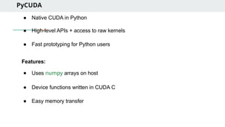 PyCUDA
● Native CUDA in Python
● High-level APIs + access to raw kernels
● Fast prototyping for Python users
Features:
● Uses numpy arrays on host
● Device functions written in CUDA C
● Easy memory transfer
 