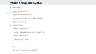 Pycuda Setup and Syntax
● Basic Setup
import pycuda.autoinit
import pycuda.driver as cuda
from pycuda.compiler import SourceModule
import numpy as np
● Kernel in Cuda
mod = SourceModule("""
__global__ void add(float *a, float *b, float *c) {
int idx = threadIdx.x;
c[idx] = a[idx] + b[idx];
}
""")
add_func = mod.get_function("add")
 