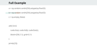 Full Example
a = np.random.randn(256).astype(np.float32)
b = np.random.randn(256).astype(np.float32)
c = np.empty_like(a)
add_func(
cuda.In(a), cuda.In(b), cuda.Out(c),
block=(256,1,1), grid=(1,1)
)
print(c[:5])
 