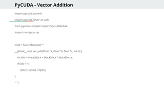 PyCUDA - Vector Addition
import pycuda.autoinit
import pycuda.driver as cuda
from pycuda.compiler import SourceModule
import numpy as np
mod = SourceModule("""
__global__ void vec_add(float *a, float *b, float *c, int N) {
int idx = threadIdx.x + blockIdx.x * blockDim.x;
if (idx < N)
c[idx] = a[idx] + b[idx];
}
""")
 