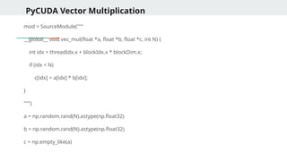 PyCUDA Vector Multiplication
mod = SourceModule("""
__global__ void vec_mul(float *a, float *b, float *c, int N) {
int idx = threadIdx.x + blockIdx.x * blockDim.x;
if (idx < N)
c[idx] = a[idx] * b[idx];
}
""")
a = np.random.rand(N).astype(np.float32)
b = np.random.rand(N).astype(np.float32)
c = np.empty_like(a)
 