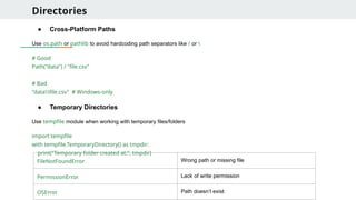 Directories
● Cross-Platform Paths
Use os.path or pathlib to avoid hardcoding path separators like / or 
# Good
Path("data") / "file.csv"
# Bad
"datafile.csv" # Windows-only
● Temporary Directories
Use tempfile module when working with temporary files/folders
import tempfile
with tempfile.TemporaryDirectory() as tmpdir:
print("Temporary folder created at:", tmpdir)
FileNotFoundError Wrong path or missing file
PermissionError Lack of write permission
OSError Path doesn’t exist
 