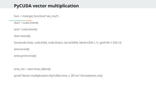 PyCUDA vector multiplication
func = mod.get_function("vec_mul")
start = cuda.Event()
end = cuda.Event()
start.record()
func(cuda.In(a), cuda.In(b), cuda.Out(c), np.int32(N), block=(256,1,1), grid=(N // 256,1))
end.record()
end.synchronize()
time_ms = start.time_till(end)
print("Vector multiplication (PyCUDA) time: {:.3f} ms".format(time_ms))
 