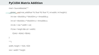 PyCUDA Matrix Addition
mod = SourceModule("""
__global__ void mat_add(float *A, float *B, float *C, int width, int height) {
int row = blockIdx.y * blockDim.y + threadIdx.y;
int col = blockIdx.x * blockDim.x + threadIdx.x;
int idx = row * width + col;
if (row < height && col < width)
C[idx] = A[idx] + B[idx];
}
""")
width, height = 1024, 1024
size = width * height
 
