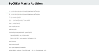 PyCUDA Matrix Addition
A = np.random.rand(height, width).astype(np.float32)
B = np.random.rand(height, width).astype(np.float32)
C = np.empty_like(A)
func = mod.get_function("mat_add")
start = cuda.Event()
end = cuda.Event()
start.record()
func(cuda.In(A), cuda.In(B), cuda.Out(C),
np.int32(width), np.int32(height),
block=(16,16,1), grid=(width//16, height//16))
end.record()
end.synchronize()
time_ms = start.time_till(end)
print("Matrix addition (PyCUDA) time: {:.3f} ms".format(time_ms))
 