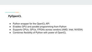 PyOpenCL
● Python wrapper for the OpenCL API
● Enables GPU and parallel programming from Python
● Supports CPUs, GPUs, FPGAs across vendors (AMD, Intel, NVIDIA)
● Combines flexibility of Python with power of OpenCL
 