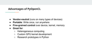 Advantages of PyOpenCL
● Vendor-neutral (runs on many types of devices)
● Portable: Write once, run anywhere
● Fine-grained control over device, kernel, memory
● Great for:
○ Heterogeneous computing
○ Custom GPU kernel development
○ Research prototypes in Python
 