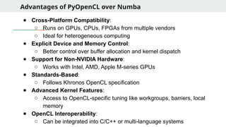 Advantages of PyOpenCL over Numba
● Cross-Platform Compatibility:
○ Runs on GPUs, CPUs, FPGAs from multiple vendors
○ Ideal for heterogeneous computing
● Explicit Device and Memory Control:
○ Better control over buffer allocation and kernel dispatch
● Support for Non-NVIDIA Hardware:
○ Works with Intel, AMD, Apple M-series GPUs
● Standards-Based:
○ Follows Khronos OpenCL specification
● Advanced Kernel Features:
○ Access to OpenCL-specific tuning like workgroups, barriers, local
memory
● OpenCL Interoperability:
○ Can be integrated into C/C++ or multi-language systems
 