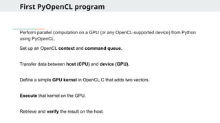 First PyOpenCL program
Perform parallel computation on a GPU (or any OpenCL-supported device) from Python
using PyOpenCL.
Set up an OpenCL context and command queue.
Transfer data between host (CPU) and device (GPU).
Define a simple GPU kernel in OpenCL C that adds two vectors.
Execute that kernel on the GPU.
Retrieve and verify the result on the host.
 