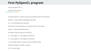 First PyOpenCL program
import pyopencl as cl
import numpy as np
# Create OpenCL context using any available platform and device
devices = cl.get_platforms()[0].get_devices()
ctx = cl.Context(devices=devices)
# Create a command queue to submit work to the device
queue = cl.CommandQueue(ctx)
# Prepare input arrays (on host/CPU)
a = np.array([1, 2, 3, 4], dtype=np.float32)
b = np.array([5, 6, 7, 8], dtype=np.float32)
c = np.empty_like(a) # output array (initially empty)
# Memory flags for buffer creation
mf = cl.mem_flags
 