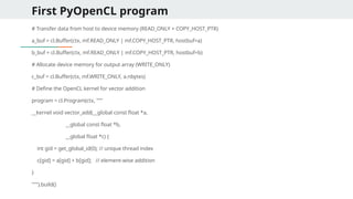 First PyOpenCL program
# Transfer data from host to device memory (READ_ONLY + COPY_HOST_PTR)
a_buf = cl.Buffer(ctx, mf.READ_ONLY | mf.COPY_HOST_PTR, hostbuf=a)
b_buf = cl.Buffer(ctx, mf.READ_ONLY | mf.COPY_HOST_PTR, hostbuf=b)
# Allocate device memory for output array (WRITE_ONLY)
c_buf = cl.Buffer(ctx, mf.WRITE_ONLY, a.nbytes)
# Define the OpenCL kernel for vector addition
program = cl.Program(ctx, """
__kernel void vector_add(__global const float *a,
__global const float *b,
__global float *c) {
int gid = get_global_id(0); // unique thread index
c[gid] = a[gid] + b[gid]; // element-wise addition
}
""").build()
 