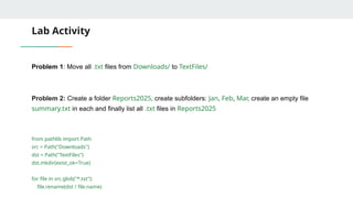 Lab Activity
Problem 1: Move all .txt files from Downloads/ to TextFiles/
Problem 2: Create a folder Reports2025, create subfolders: Jan, Feb, Mar, create an empty file
summary.txt in each and finally list all .txt files in Reports2025
from pathlib import Path
src = Path("Downloads")
dst = Path("TextFiles")
dst.mkdir(exist_ok=True)
for file in src.glob("*.txt"):
file.rename(dst / file.name)
 