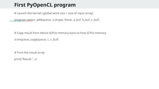 First PyOpenCL program
# Launch the kernel: (global work size = size of input array)
program.vector_add(queue, a.shape, None, a_buf, b_buf, c_buf)
# Copy result from device (GPU) memory back to host (CPU) memory
cl.enqueue_copy(queue, c, c_buf)
# Print the result array
print("Result:", c)
 