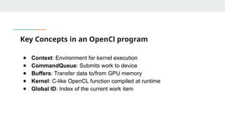 Key Concepts in an OpenCl program
● Context: Environment for kernel execution
● CommandQueue: Submits work to device
● Buffers: Transfer data to/from GPU memory
● Kernel: C-like OpenCL function compiled at runtime
● Global ID: Index of the current work item
 