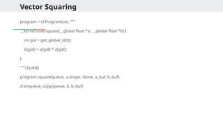 Vector Squaring
program = cl.Program(ctx, """
__kernel void square(__global float *a, __global float *b) {
int gid = get_global_id(0);
b[gid] = a[gid] * a[gid];
}
""").build()
program.square(queue, a.shape, None, a_buf, b_buf)
cl.enqueue_copy(queue, b, b_buf)
 