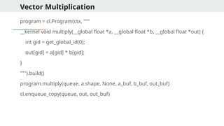 Vector Multiplication
program = cl.Program(ctx, """
__kernel void multiply(__global float *a, __global float *b, __global float *out) {
int gid = get_global_id(0);
out[gid] = a[gid] * b[gid];
}
""").build()
program.multiply(queue, a.shape, None, a_buf, b_buf, out_buf)
cl.enqueue_copy(queue, out, out_buf)
 