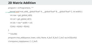 2D Matrix Addition
program = cl.Program(ctx, """
__kernel void mat_add(__global float* A, __global float* B, __global float* C, int width) {
int row = get_global_id(0);
int col = get_global_id(1);
int idx = row * width + col;
C[idx] = A[idx] + B[idx];
}
""").build()
program.mat_add(queue, (rows, cols), None, A_buf, B_buf, C_buf, np.int32(cols))
cl.enqueue_copy(queue, C, C_buf)
 