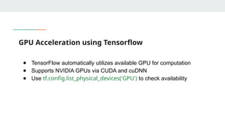 GPU Acceleration using Tensorflow
● TensorFlow automatically utilizes available GPU for computation
● Supports NVIDIA GPUs via CUDA and cuDNN
● Use tf.config.list_physical_devices('GPU') to check availability
 